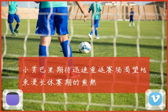 小贾巴里期待迅速重返赛场渴望结束漫长休赛期的煎熬