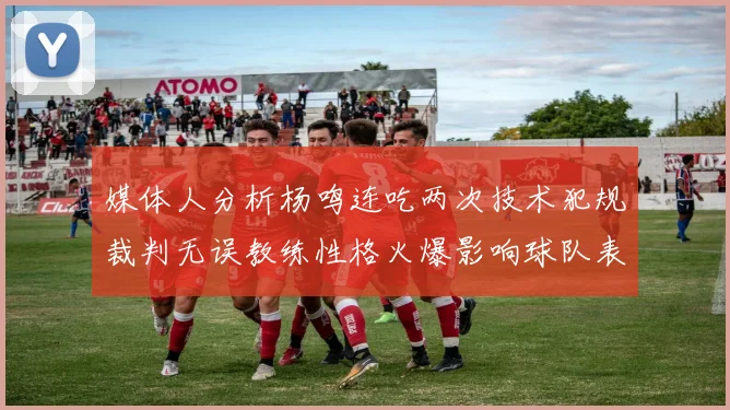 媒体人分析杨鸣连吃两次技术犯规裁判无误教练性格火爆影响球队表现