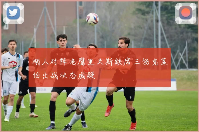 湖人对阵老鹰里夫斯缺席三场克莱伯出战状态成疑