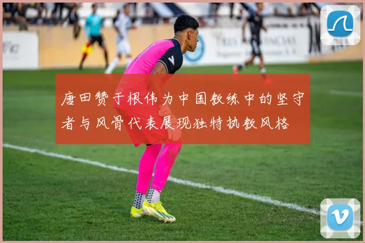 唐田赞于根伟为中国教练中的坚守者与风骨代表展现独特执教风格
