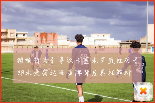 锁喉行为引争议卡塞米罗直红对手却未受罚达洛黄牌背后真相解析