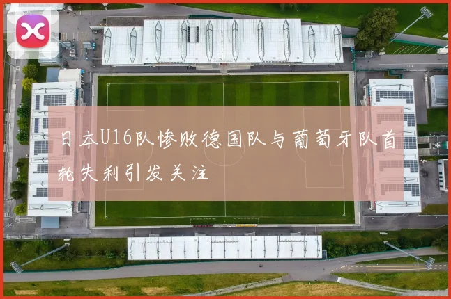 日本U16队惨败德国队与葡萄牙队首轮失利引发关注