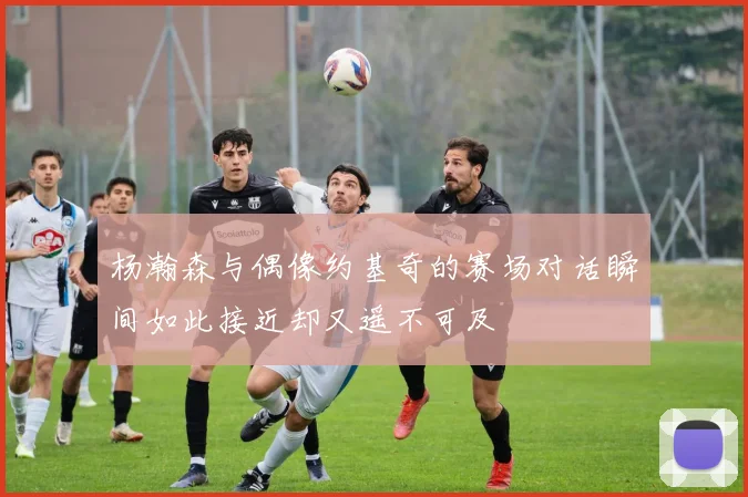 杨瀚森与偶像约基奇的赛场对话瞬间如此接近却又遥不可及