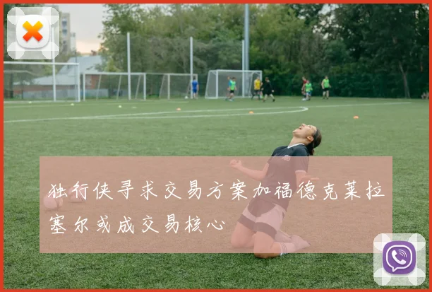 独行侠寻求交易方案加福德克莱拉塞尔或成交易核心
