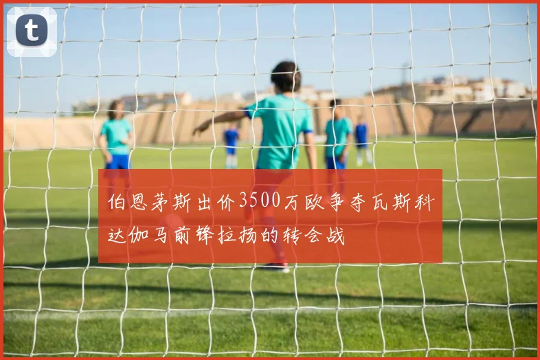 伯恩茅斯出价3500万欧争夺瓦斯科达伽马前锋拉扬的转会战