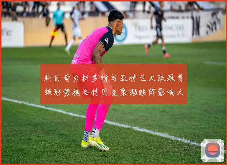 科瓦奇分析多特与亚特兰大欧冠晋级形势施洛特贝克聚勒缺阵影响大