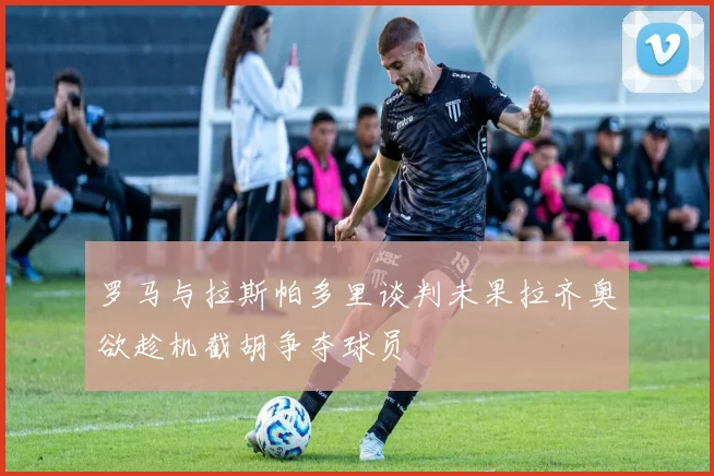 罗马与拉斯帕多里谈判未果拉齐奥欲趁机截胡争夺球员