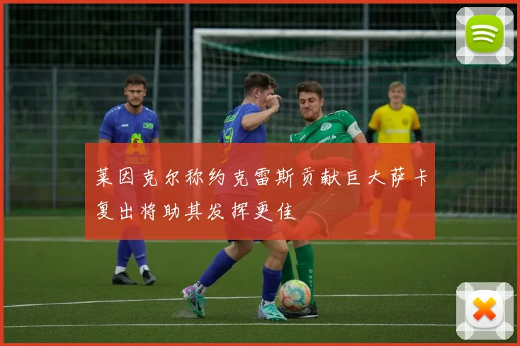 莱因克尔称约克雷斯贡献巨大萨卡复出将助其发挥更佳