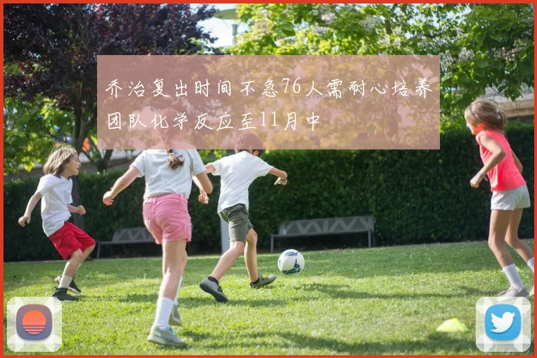 乔治复出时间不急76人需耐心培养团队化学反应至11月中
