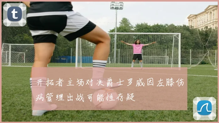 开拓者主场对决爵士罗威因左膝伤病管理出战可能性存疑