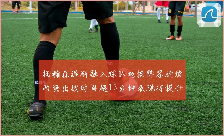 杨瀚森逐渐融入球队轮换阵容连续两场出战时间超13分钟表现待提升