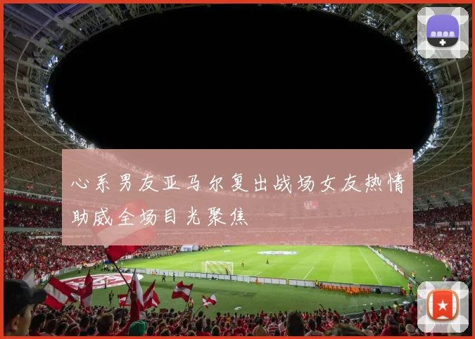 心系男友亚马尔复出战场女友热情助威全场目光聚焦