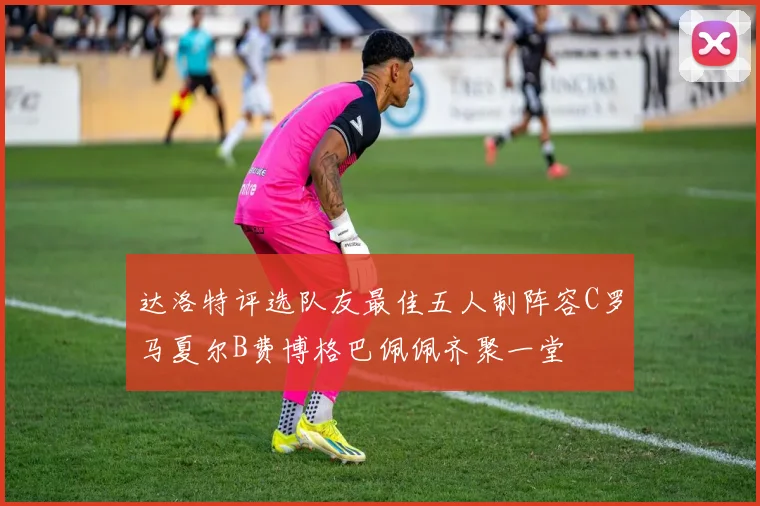 达洛特评选队友最佳五人制阵容C罗马夏尔B费博格巴佩佩齐聚一堂