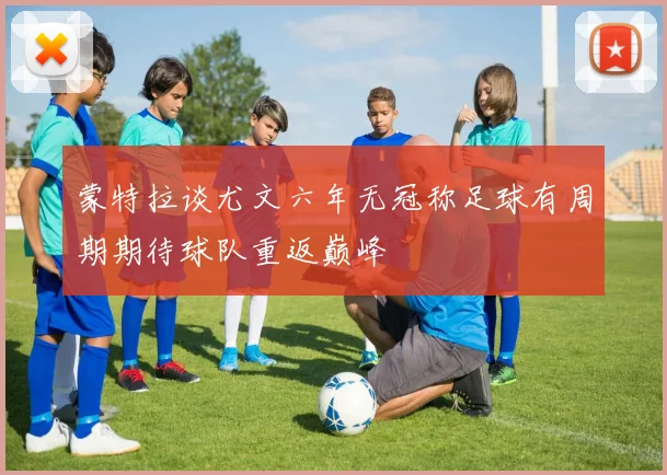 蒙特拉谈尤文六年无冠称足球有周期期待球队重返巅峰