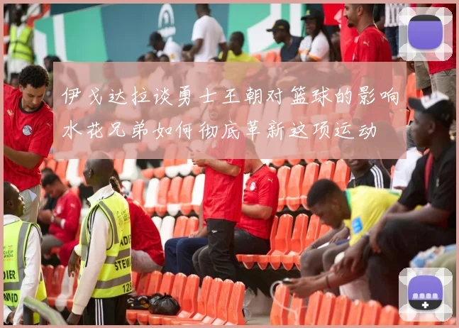 伊戈达拉谈勇士王朝对篮球的影响水花兄弟如何彻底革新这项运动