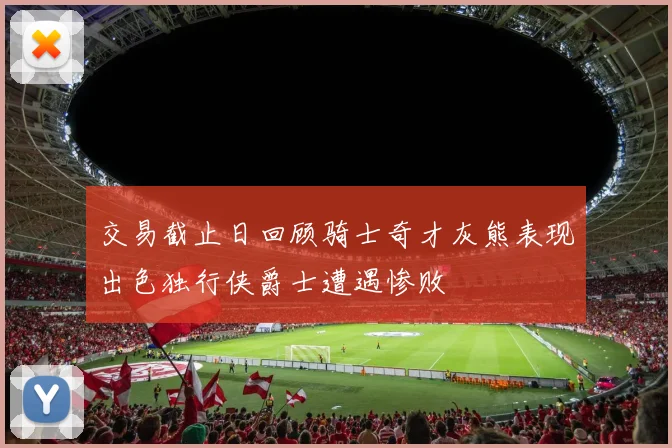 交易截止日回顾骑士奇才灰熊表现出色独行侠爵士遭遇惨败