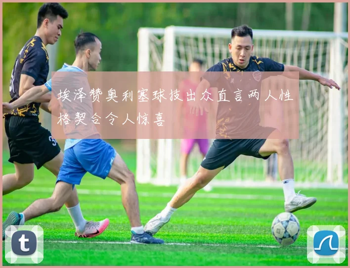 埃泽赞奥利塞球技出众直言两人性格契合令人惊喜