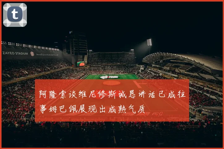 阿隆索谈维尼修斯诚恳讲话已成往事姆巴佩展现出成熟气质