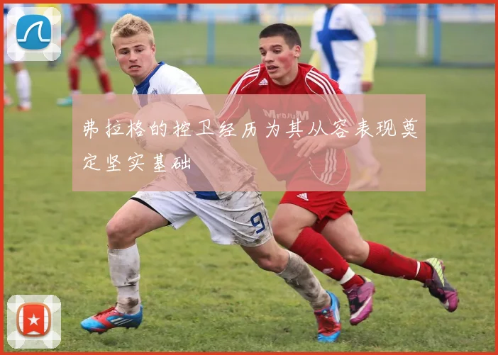 弗拉格的控卫经历为其从容表现奠定坚实基础