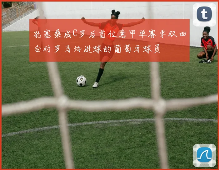 孔塞桑成C罗后首位意甲单赛季双回合对罗马均进球的葡萄牙球员