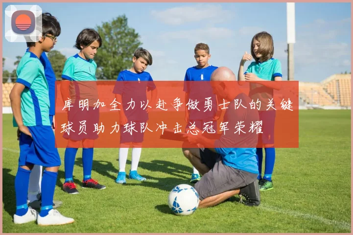 库明加全力以赴争做勇士队的关键球员助力球队冲击总冠军荣耀