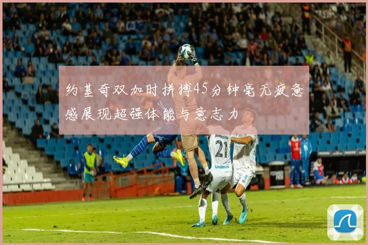 约基奇双加时拼搏45分钟毫无疲惫感展现超强体能与意志力