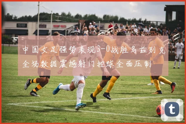 中国女足强势表现3-0战胜乌兹别克全场数据震撼射门控球全面压制
