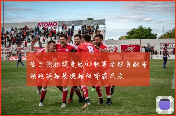 哈兰德独揽曼城65联赛进球贡献率领跑英超展现超级锋霸风采
