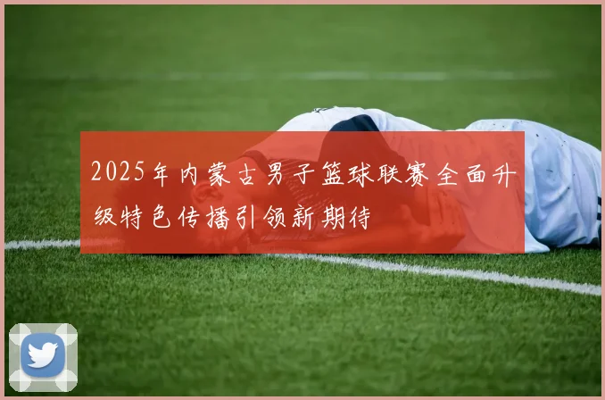 2025年内蒙古男子篮球联赛全面升级特色传播引领新期待