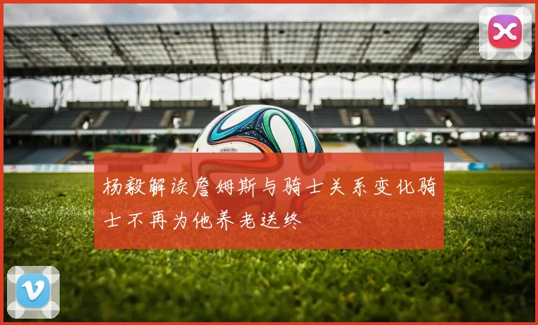 杨毅解读詹姆斯与骑士关系变化骑士不再为他养老送终