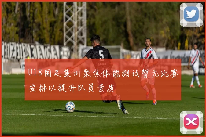 U18国足集训聚焦体能测试暂无比赛安排以提升队员素质